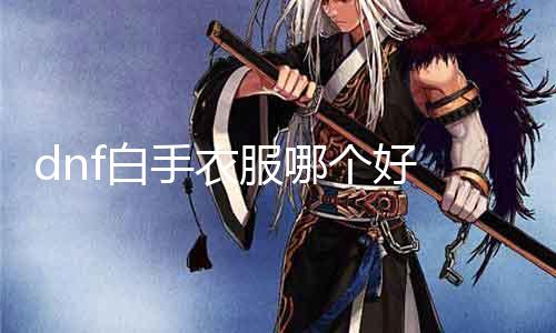 dnf空手衣服哪个好 探讨dnf空手装备的选择和搭配