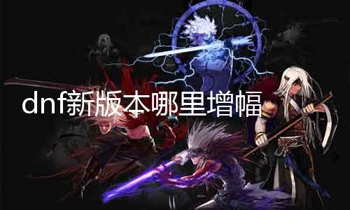dnf新版本那边增幅 详解新版本更新内容与玩家等候增加的成果