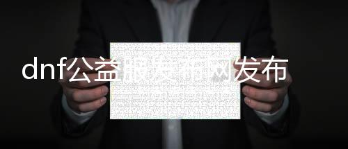 dnf公益服发布网发布网天启开服时间，dnf公益服发布网天启版本具体先容