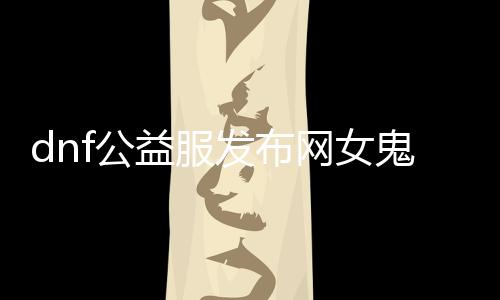 dnf公益服发布网女鬼技术先容,女鬼装备推荐