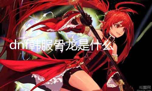 dnf韩服骨龙是什么 详解dnf韩服骨龙的属性和技术