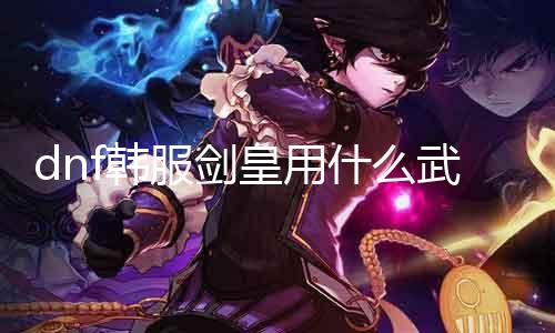 dnf韩服剑皇用什么兵器好 阐明剑皇职业的兵器选择
