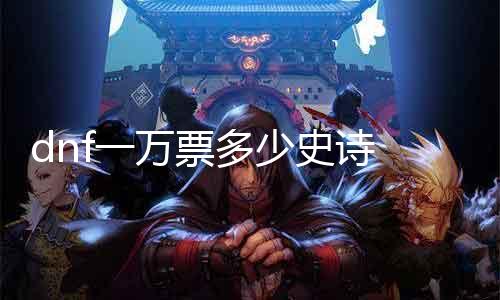 dnf一万票几多史诗 探究DNF抽奖概率与史诗装备获取