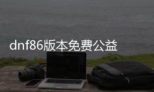 dnf86版本免费公益服发布网直播（出色直播尽在dnf86版本免费公益服发布网）