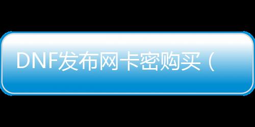DNF发布网卡密购置（dnf卡密破解）