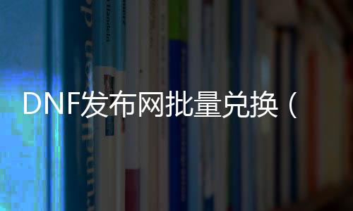 DNF发布网批量兑换（DNF发布网换质料如何一次性换多个）
