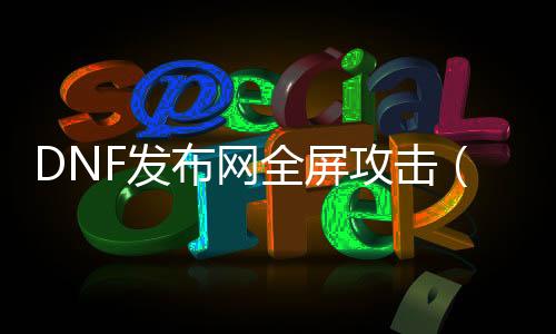 DNF发布网全屏进攻（dnf全屏进攻帮助思路）
