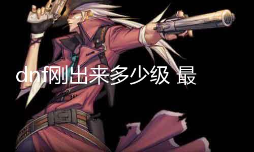dnf刚出来几多级 最新版本品级限制详解