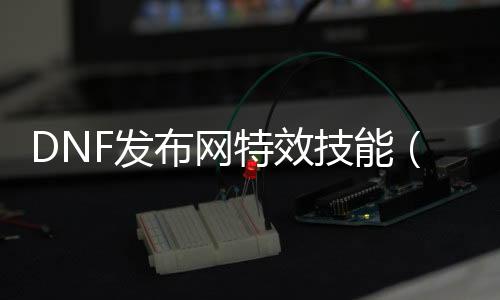 DNF发布网特效技术（dnf特效装备大全理会）