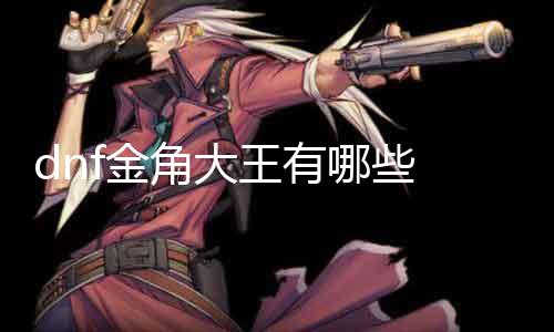 dnf金角大王有哪些 具体先容dnf金角大王的特点和技术