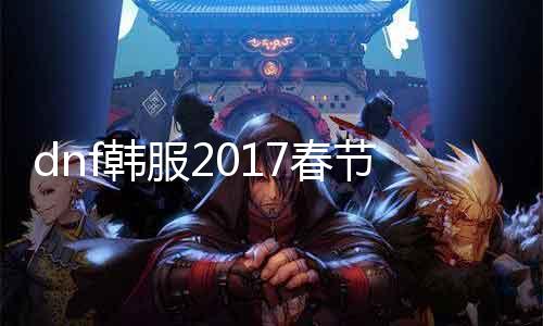 dnf韩服2017春节套什么时候下架 限时勾当竣事时间