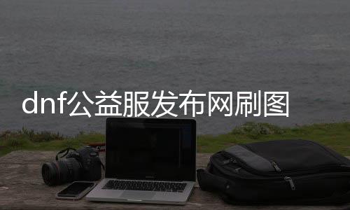 dnf公益服发布网刷图帮助利用要领,公益服发布网刷图帮助推荐
