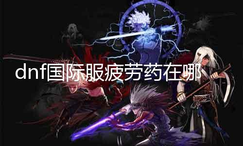 dnf国际服疲劳药在那边 解答DNF国际服疲劳药的购置问题