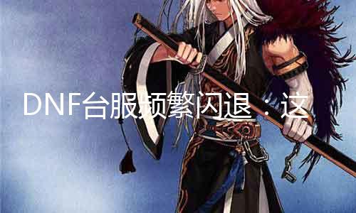 DNF台服频繁闪退：这是什么原因？如何办理？