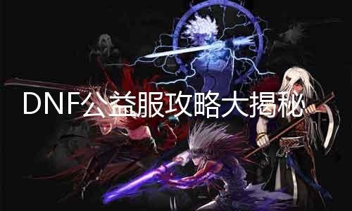 DNF公益服攻略大揭秘！快来看看那边写！