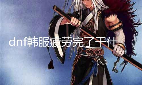 dnf韩服疲劳完了干什么 玩家必看：dnf疲劳值用完后的游戏攻略