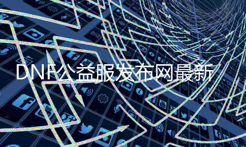 DNF公益服发布网最新帮助（dnf公益服发布网哪个值得一玩）