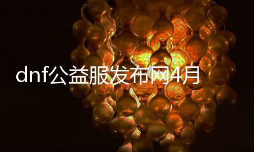 dnf公益服发布网4月开（最新动静，dnf公益服发布网4月份开放）