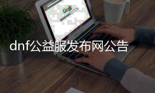 dnf公益服发布网通告检测（dnf公益版）