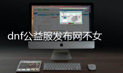 dnf公益服发布网不女鬼（dnf公益服发布网哪个职业锋利）