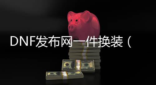 DNF发布网一件换装（DNF发布网一套换装能晋升几多伤害）