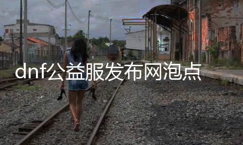 dnf公益服发布网泡点东西（最新推荐利用的dnf公益服发布网泡点东西）