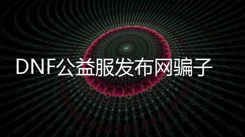 DNF公益服发布网骗子（鉴戒DNF公益服发布网中的骗局）