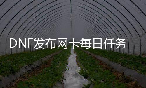 DNF发布网卡逐日任务（DNF发布网逐日任务是什么）