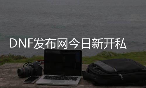 DNF发布网今天新开私服