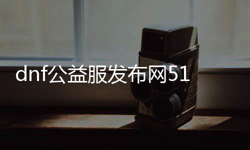 dnf公益服发布网511dnf（最新版本更新及玩法先容）