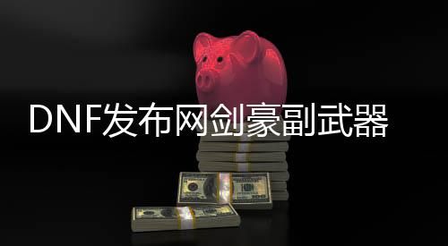 DNF发布网剑豪副兵器（dnf100级剑豪主副兵器）