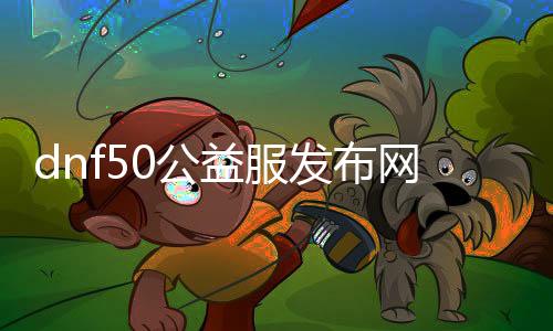 dnf50公益服发布网网页（玩家们等候已久的DNF50公益服发布网上线）