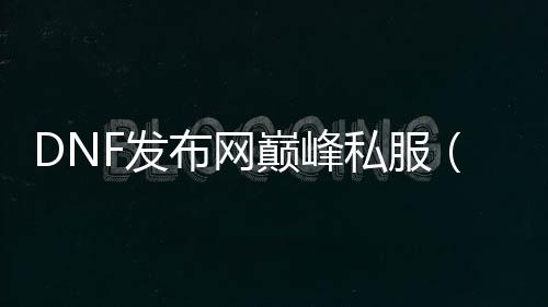 DNF发布网顶峰私服（DNF发布网国服顶峰称谓怎么得到）