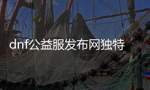 dnf公益服发布网奇特游戏推荐，恣意享受游戏兴趣