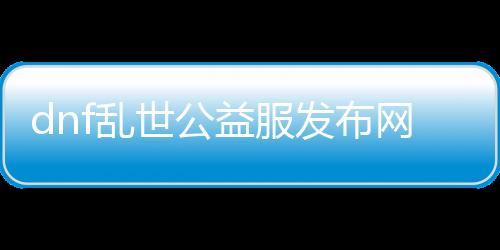 dnf浊世公益服发布网（最新版本先容和玩法攻略）