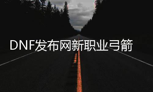 DNF发布网新职业弓箭手曝光（DNF发布网弓箭手职业先容）