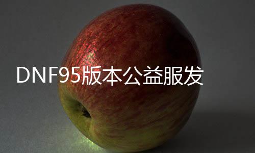 DNF95版本公益服发布网群推荐，最新DNF95版本公益服发布网群勾当