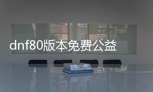 dnf80版本免费公益服发布网游戏（全面先容最新的免费公益服发布网）