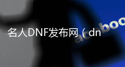 名流DNF发布网（dnf汗青名流）
