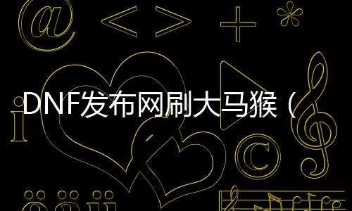 DNF发布网刷大马猴（dnf大马猴装备代价）
